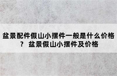 盆景配件假山小摆件一般是什么价格？ 盆景假山小摆件及价格